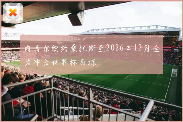 内马尔续约桑托斯至2026年12月全力冲击世界杯目标
