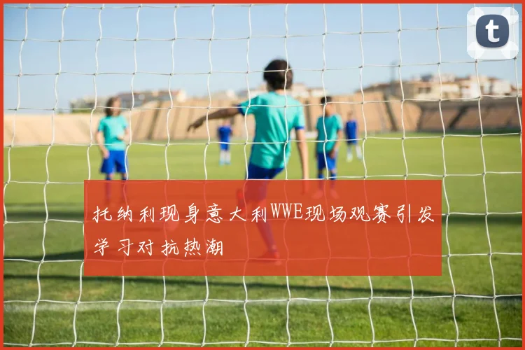 托纳利现身意大利WWE现场观赛引发学习对抗热潮