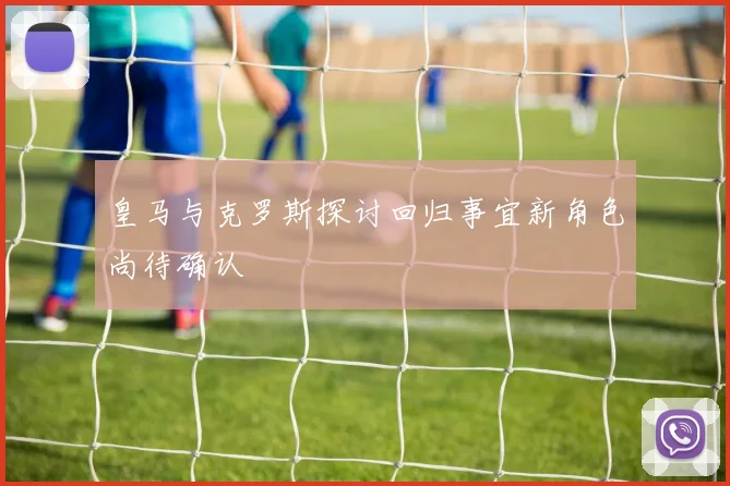 皇马与克罗斯探讨回归事宜新角色尚待确认