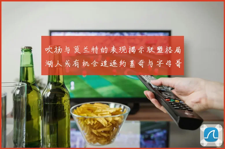 吹杨与莫兰特的表现揭示联盟格局湖人或有机会追逐约基奇与字母哥