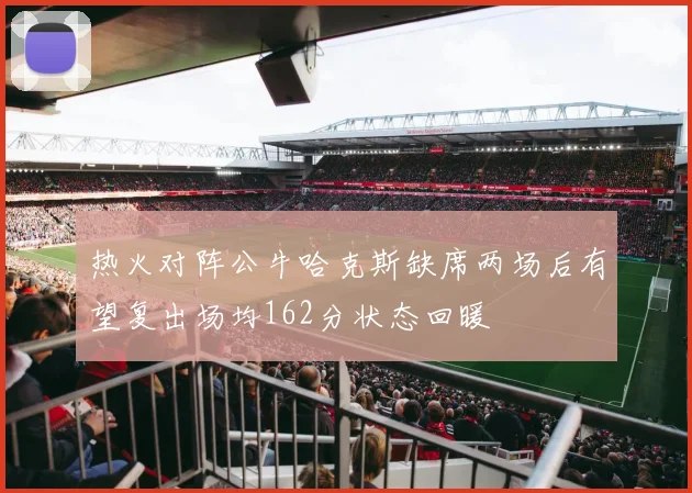 热火对阵公牛哈克斯缺席两场后有望复出场均162分状态回暖