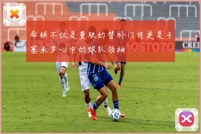 希顿不仅是曼联的替补门将更是卡塞米罗心中的球队领袖