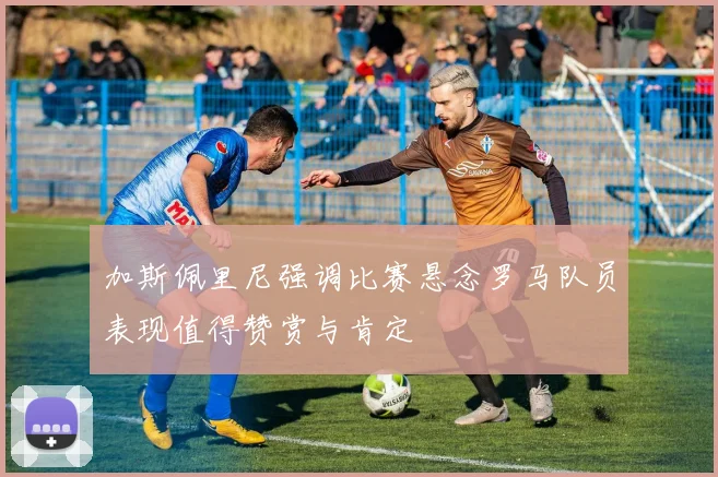 加斯佩里尼强调比赛悬念罗马队员表现值得赞赏与肯定