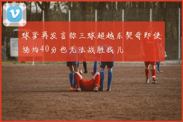 球爹再发言称三球超越东契奇即使场均40分也无法战胜我儿