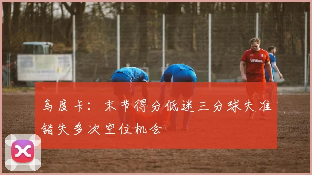 乌度卡：末节得分低迷三分球失准错失多次空位机会