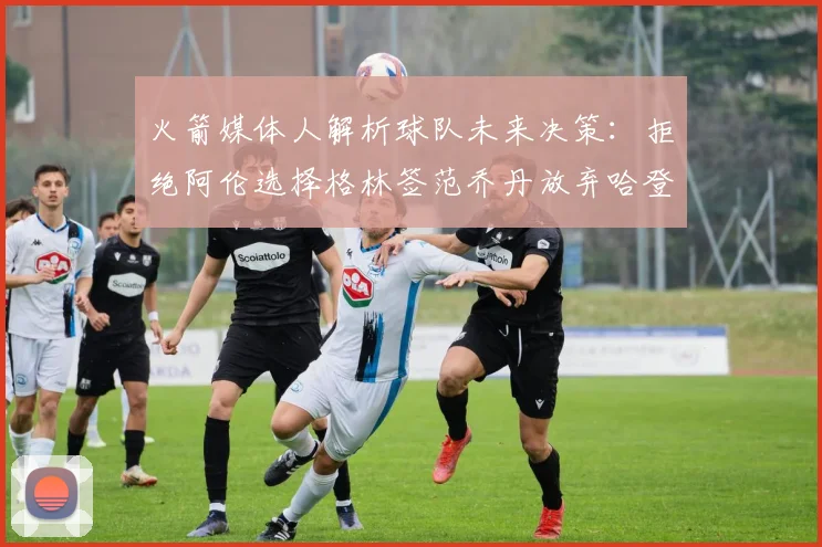火箭媒体人解析球队未来决策：拒绝阿伦选择格林签范乔丹放弃哈登