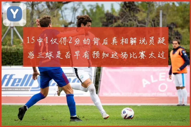 15中1仅得2分的背后真相解说员疑惑三球是否早有预知这场比赛太过抽象