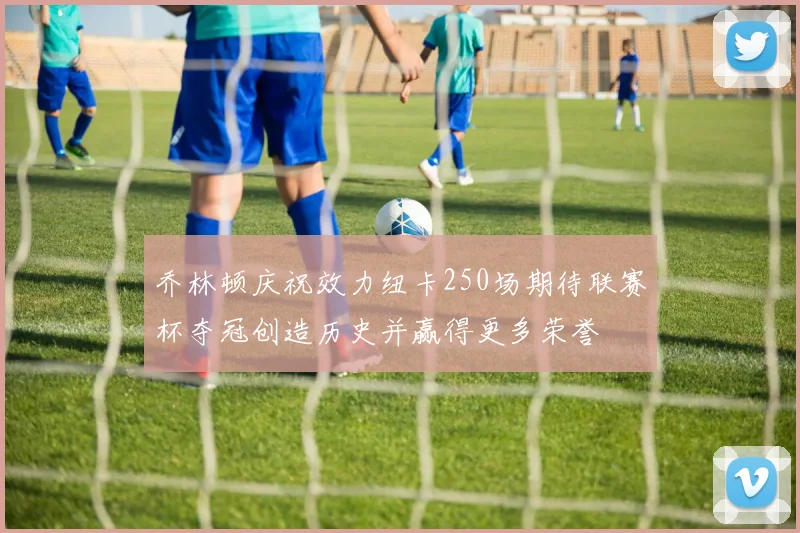 乔林顿庆祝效力纽卡250场期待联赛杯夺冠创造历史并赢得更多荣誉