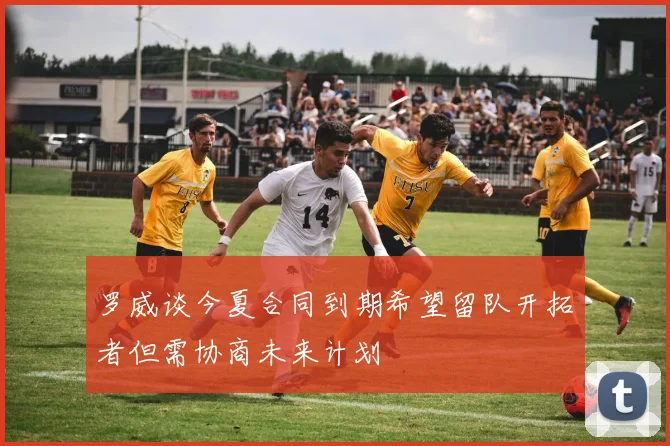 罗威谈今夏合同到期希望留队开拓者但需协商未来计划