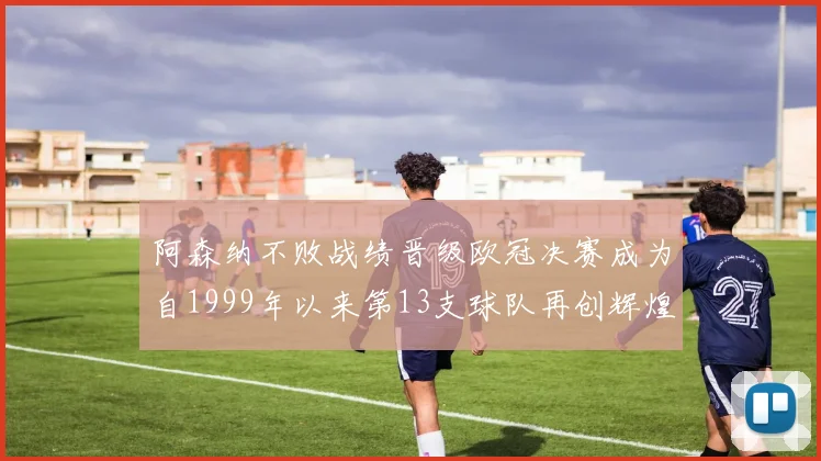阿森纳不败战绩晋级欧冠决赛成为自1999年以来第13支球队再创辉煌