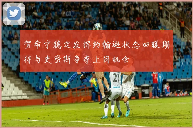 贺希宁稳定发挥约翰逊状态回暖期待与史密斯争夺上岗机会