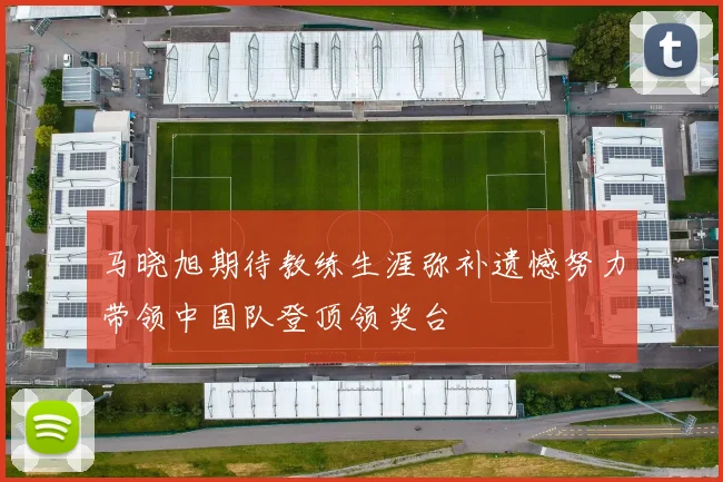 马晓旭期待教练生涯弥补遗憾努力带领中国队登顶领奖台