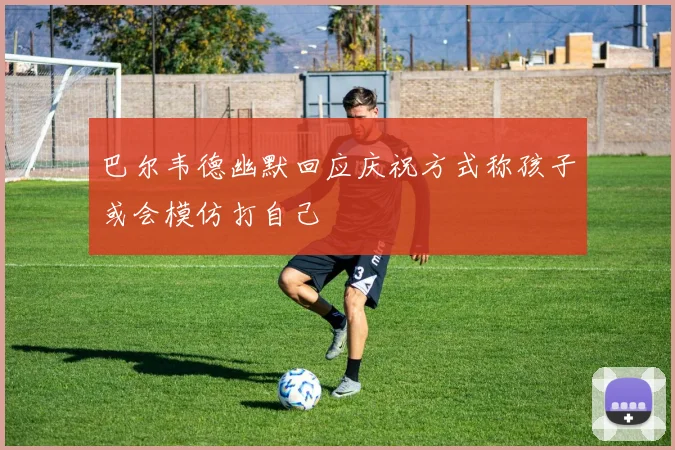 巴尔韦德幽默回应庆祝方式称孩子或会模仿打自己